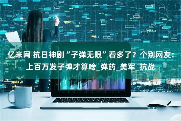 亿米网 抗日神剧“子弹无限”看多了？个别网友：上百万发子弹才算啥_弹药_美军_抗战