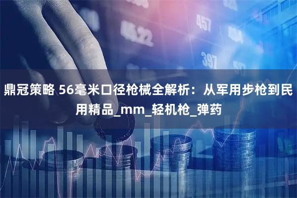 鼎冠策略 56毫米口径枪械全解析：从军用步枪到民用精品_mm_轻机枪_弹药