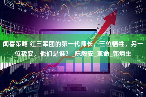 闻喜策略 红三军团的第一代师长，三位牺牲，另一位叛变，他们是谁？_陈毅安_革命_郭炳生