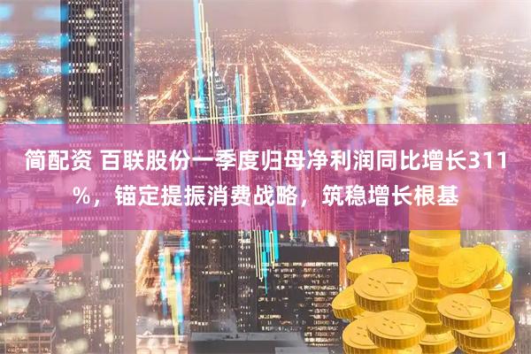 简配资 百联股份一季度归母净利润同比增长311%，锚定提振消费战略，筑稳增长根基