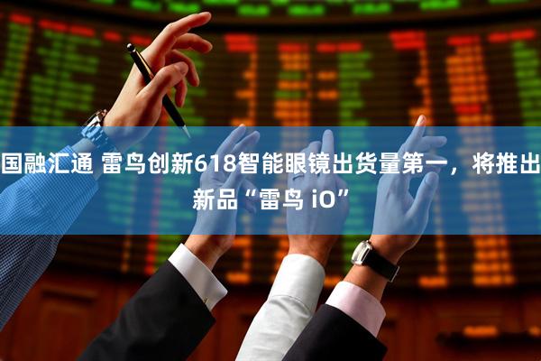 国融汇通 雷鸟创新618智能眼镜出货量第一，将推出新品“雷鸟 iO”